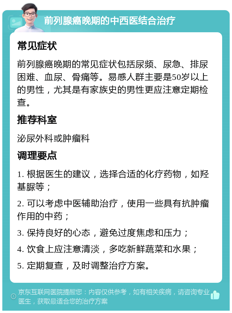 前列腺癌晚期的中西医结合治疗 常见症状 前列腺癌晚期的常见症状包括尿频、尿急、排尿困难、血尿、骨痛等。易感人群主要是50岁以上的男性，尤其是有家族史的男性更应注意定期检查。 推荐科室 泌尿外科或肿瘤科 调理要点 1. 根据医生的建议，选择合适的化疗药物，如羟基脲等； 2. 可以考虑中医辅助治疗，使用一些具有抗肿瘤作用的中药； 3. 保持良好的心态，避免过度焦虑和压力； 4. 饮食上应注意清淡，多吃新鲜蔬菜和水果； 5. 定期复查，及时调整治疗方案。