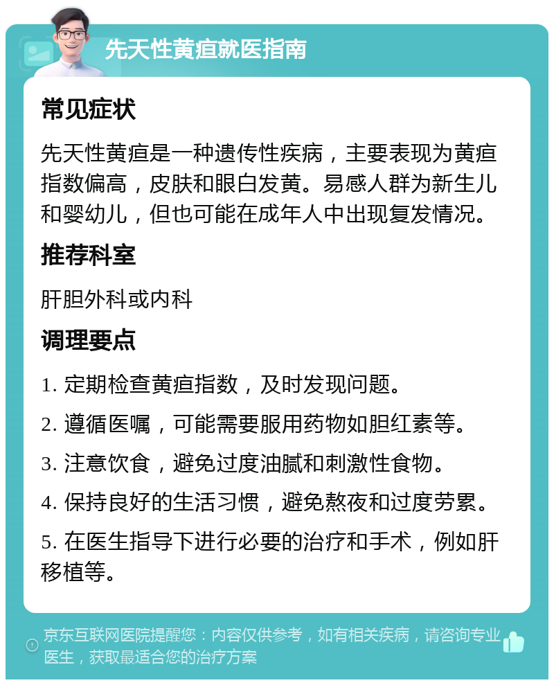 先天性黄疸就医指南 常见症状 先天性黄疸是一种遗传性疾病，主要表现为黄疸指数偏高，皮肤和眼白发黄。易感人群为新生儿和婴幼儿，但也可能在成年人中出现复发情况。 推荐科室 肝胆外科或内科 调理要点 1. 定期检查黄疸指数，及时发现问题。 2. 遵循医嘱，可能需要服用药物如胆红素等。 3. 注意饮食，避免过度油腻和刺激性食物。 4. 保持良好的生活习惯，避免熬夜和过度劳累。 5. 在医生指导下进行必要的治疗和手术，例如肝移植等。