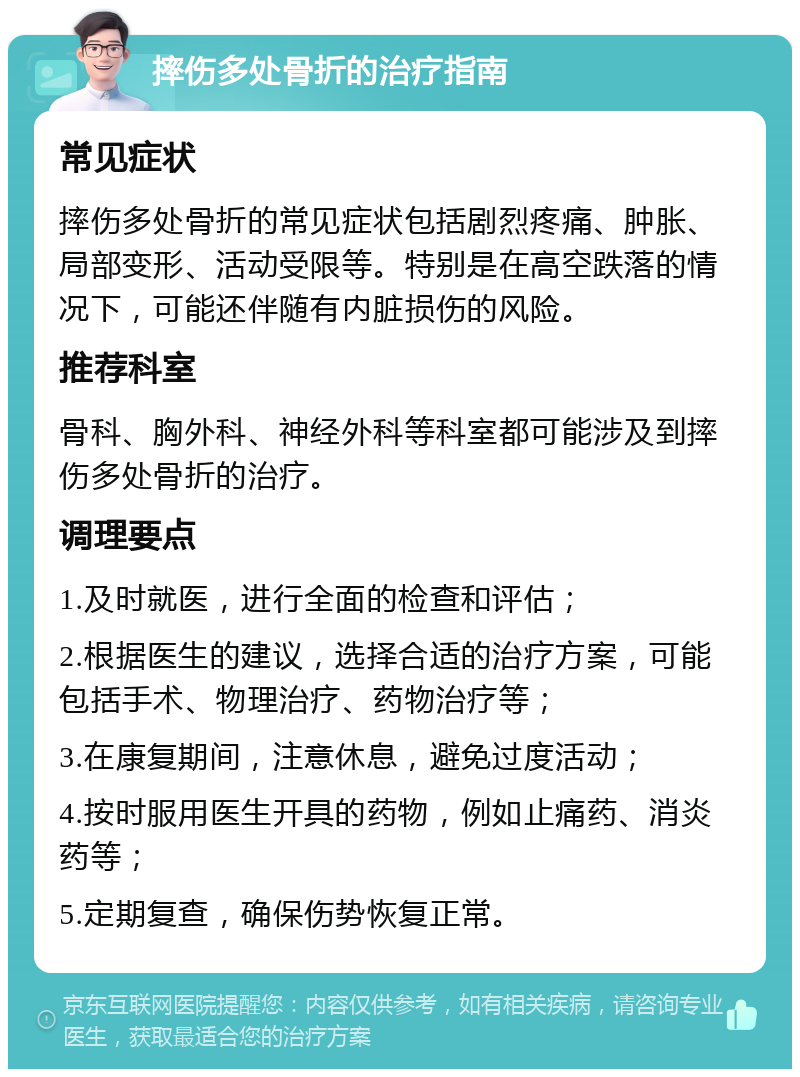 摔伤多处骨折的治疗指南 常见症状 摔伤多处骨折的常见症状包括剧烈疼痛、肿胀、局部变形、活动受限等。特别是在高空跌落的情况下，可能还伴随有内脏损伤的风险。 推荐科室 骨科、胸外科、神经外科等科室都可能涉及到摔伤多处骨折的治疗。 调理要点 1.及时就医，进行全面的检查和评估； 2.根据医生的建议，选择合适的治疗方案，可能包括手术、物理治疗、药物治疗等； 3.在康复期间，注意休息，避免过度活动； 4.按时服用医生开具的药物，例如止痛药、消炎药等； 5.定期复查，确保伤势恢复正常。