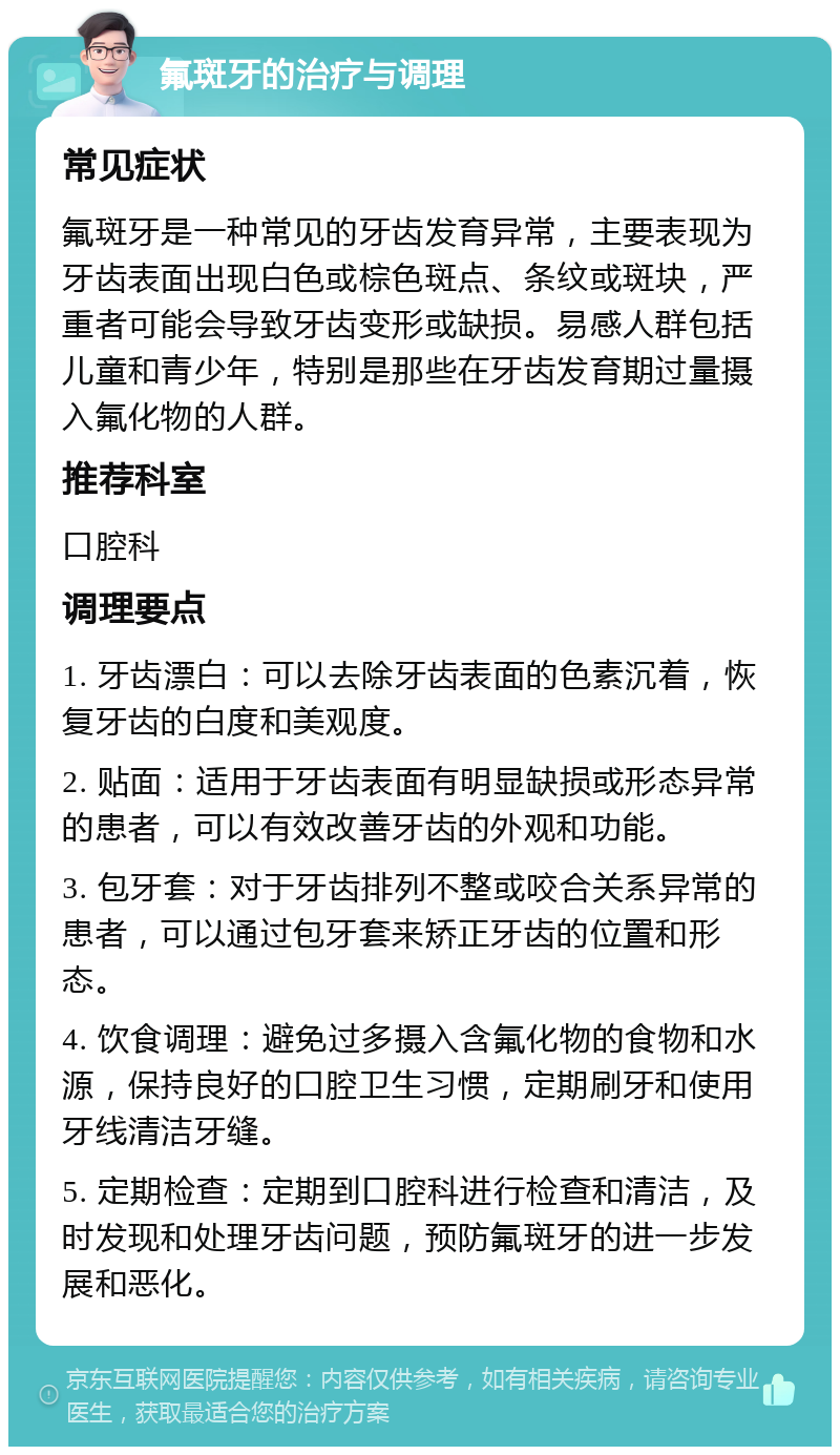 氟斑牙的治疗与调理 常见症状 氟斑牙是一种常见的牙齿发育异常，主要表现为牙齿表面出现白色或棕色斑点、条纹或斑块，严重者可能会导致牙齿变形或缺损。易感人群包括儿童和青少年，特别是那些在牙齿发育期过量摄入氟化物的人群。 推荐科室 口腔科 调理要点 1. 牙齿漂白：可以去除牙齿表面的色素沉着，恢复牙齿的白度和美观度。 2. 贴面：适用于牙齿表面有明显缺损或形态异常的患者，可以有效改善牙齿的外观和功能。 3. 包牙套：对于牙齿排列不整或咬合关系异常的患者，可以通过包牙套来矫正牙齿的位置和形态。 4. 饮食调理：避免过多摄入含氟化物的食物和水源，保持良好的口腔卫生习惯，定期刷牙和使用牙线清洁牙缝。 5. 定期检查：定期到口腔科进行检查和清洁，及时发现和处理牙齿问题，预防氟斑牙的进一步发展和恶化。