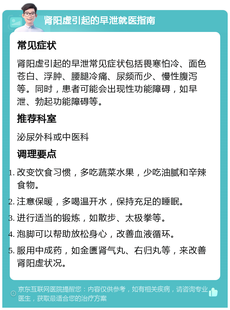 肾阳虚引起的早泄就医指南 常见症状 肾阳虚引起的早泄常见症状包括畏寒怕冷、面色苍白、浮肿、腰腿冷痛、尿频而少、慢性腹泻等。同时，患者可能会出现性功能障碍，如早泄、勃起功能障碍等。 推荐科室 泌尿外科或中医科 调理要点 改变饮食习惯，多吃蔬菜水果，少吃油腻和辛辣食物。 注意保暖，多喝温开水，保持充足的睡眠。 进行适当的锻炼，如散步、太极拳等。 泡脚可以帮助放松身心，改善血液循环。 服用中成药，如金匮肾气丸、右归丸等，来改善肾阳虚状况。