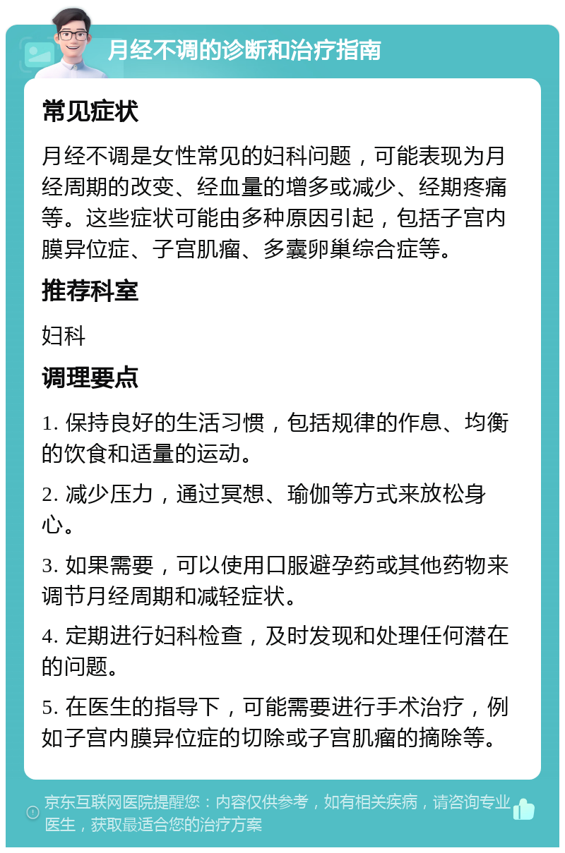 月经不调的诊断和治疗指南 常见症状 月经不调是女性常见的妇科问题，可能表现为月经周期的改变、经血量的增多或减少、经期疼痛等。这些症状可能由多种原因引起，包括子宫内膜异位症、子宫肌瘤、多囊卵巢综合症等。 推荐科室 妇科 调理要点 1. 保持良好的生活习惯，包括规律的作息、均衡的饮食和适量的运动。 2. 减少压力，通过冥想、瑜伽等方式来放松身心。 3. 如果需要，可以使用口服避孕药或其他药物来调节月经周期和减轻症状。 4. 定期进行妇科检查，及时发现和处理任何潜在的问题。 5. 在医生的指导下，可能需要进行手术治疗，例如子宫内膜异位症的切除或子宫肌瘤的摘除等。