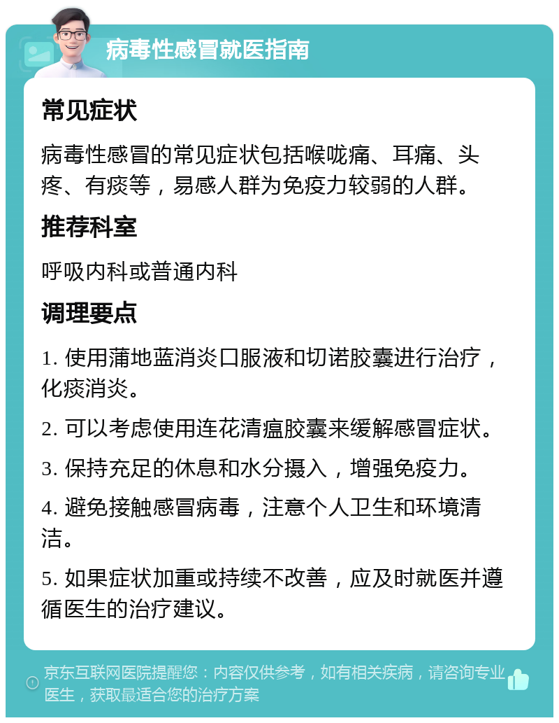 病毒性感冒就医指南 常见症状 病毒性感冒的常见症状包括喉咙痛、耳痛、头疼、有痰等，易感人群为免疫力较弱的人群。 推荐科室 呼吸内科或普通内科 调理要点 1. 使用蒲地蓝消炎口服液和切诺胶囊进行治疗，化痰消炎。 2. 可以考虑使用连花清瘟胶囊来缓解感冒症状。 3. 保持充足的休息和水分摄入，增强免疫力。 4. 避免接触感冒病毒，注意个人卫生和环境清洁。 5. 如果症状加重或持续不改善，应及时就医并遵循医生的治疗建议。