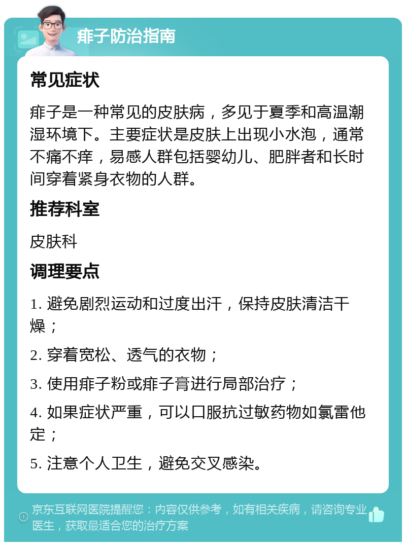 痱子防治指南 常见症状 痱子是一种常见的皮肤病，多见于夏季和高温潮湿环境下。主要症状是皮肤上出现小水泡，通常不痛不痒，易感人群包括婴幼儿、肥胖者和长时间穿着紧身衣物的人群。 推荐科室 皮肤科 调理要点 1. 避免剧烈运动和过度出汗，保持皮肤清洁干燥； 2. 穿着宽松、透气的衣物； 3. 使用痱子粉或痱子膏进行局部治疗； 4. 如果症状严重，可以口服抗过敏药物如氯雷他定； 5. 注意个人卫生，避免交叉感染。