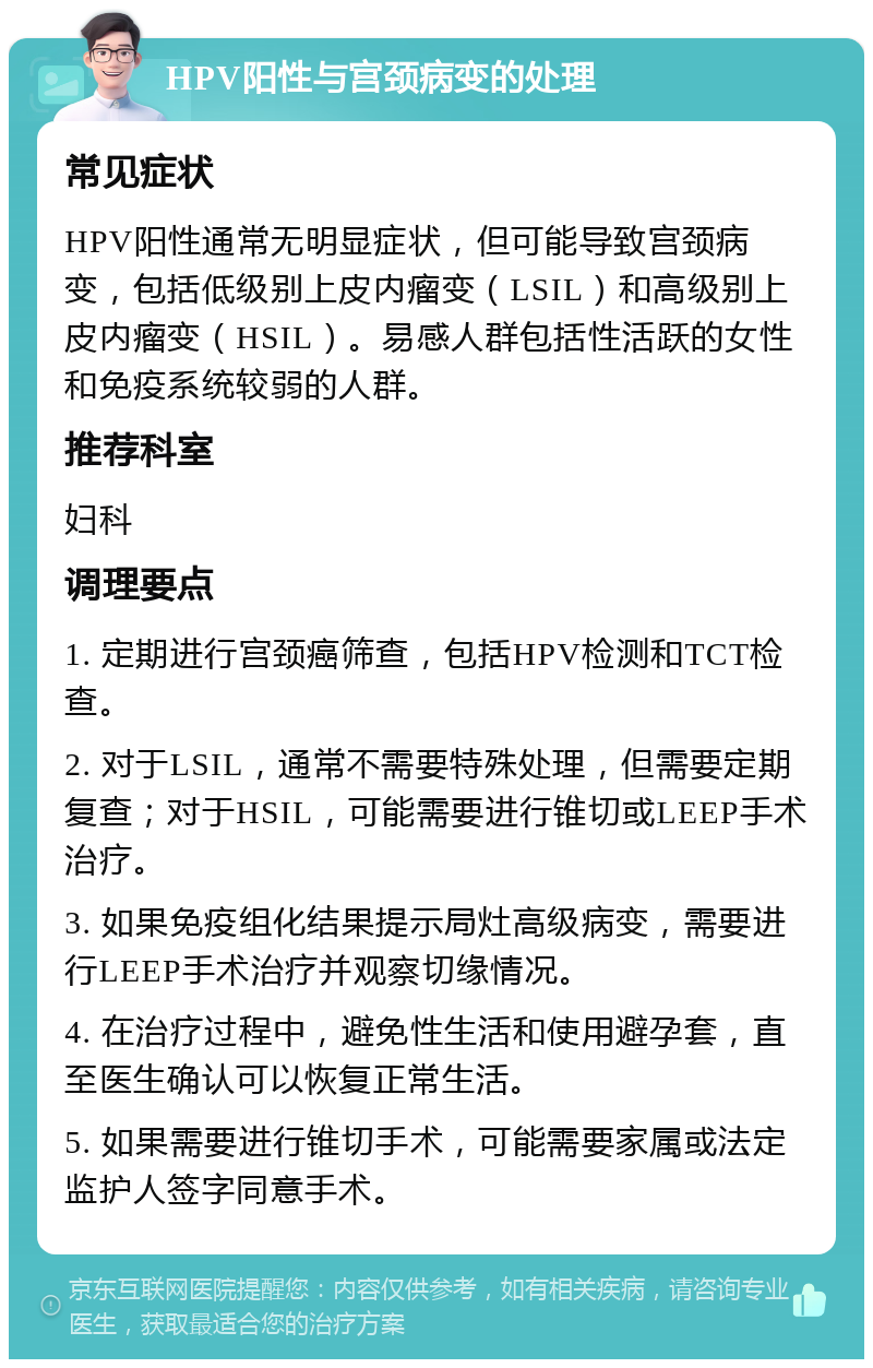 HPV阳性与宫颈病变的处理 常见症状 HPV阳性通常无明显症状，但可能导致宫颈病变，包括低级别上皮内瘤变（LSIL）和高级别上皮内瘤变（HSIL）。易感人群包括性活跃的女性和免疫系统较弱的人群。 推荐科室 妇科 调理要点 1. 定期进行宫颈癌筛查，包括HPV检测和TCT检查。 2. 对于LSIL，通常不需要特殊处理，但需要定期复查；对于HSIL，可能需要进行锥切或LEEP手术治疗。 3. 如果免疫组化结果提示局灶高级病变，需要进行LEEP手术治疗并观察切缘情况。 4. 在治疗过程中，避免性生活和使用避孕套，直至医生确认可以恢复正常生活。 5. 如果需要进行锥切手术，可能需要家属或法定监护人签字同意手术。