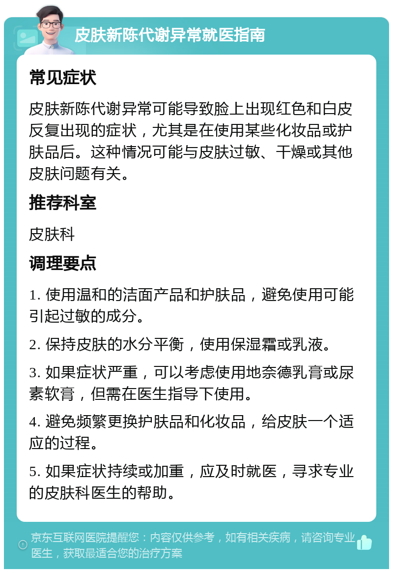 皮肤新陈代谢异常就医指南 常见症状 皮肤新陈代谢异常可能导致脸上出现红色和白皮反复出现的症状，尤其是在使用某些化妆品或护肤品后。这种情况可能与皮肤过敏、干燥或其他皮肤问题有关。 推荐科室 皮肤科 调理要点 1. 使用温和的洁面产品和护肤品，避免使用可能引起过敏的成分。 2. 保持皮肤的水分平衡，使用保湿霜或乳液。 3. 如果症状严重，可以考虑使用地奈德乳膏或尿素软膏，但需在医生指导下使用。 4. 避免频繁更换护肤品和化妆品，给皮肤一个适应的过程。 5. 如果症状持续或加重，应及时就医，寻求专业的皮肤科医生的帮助。