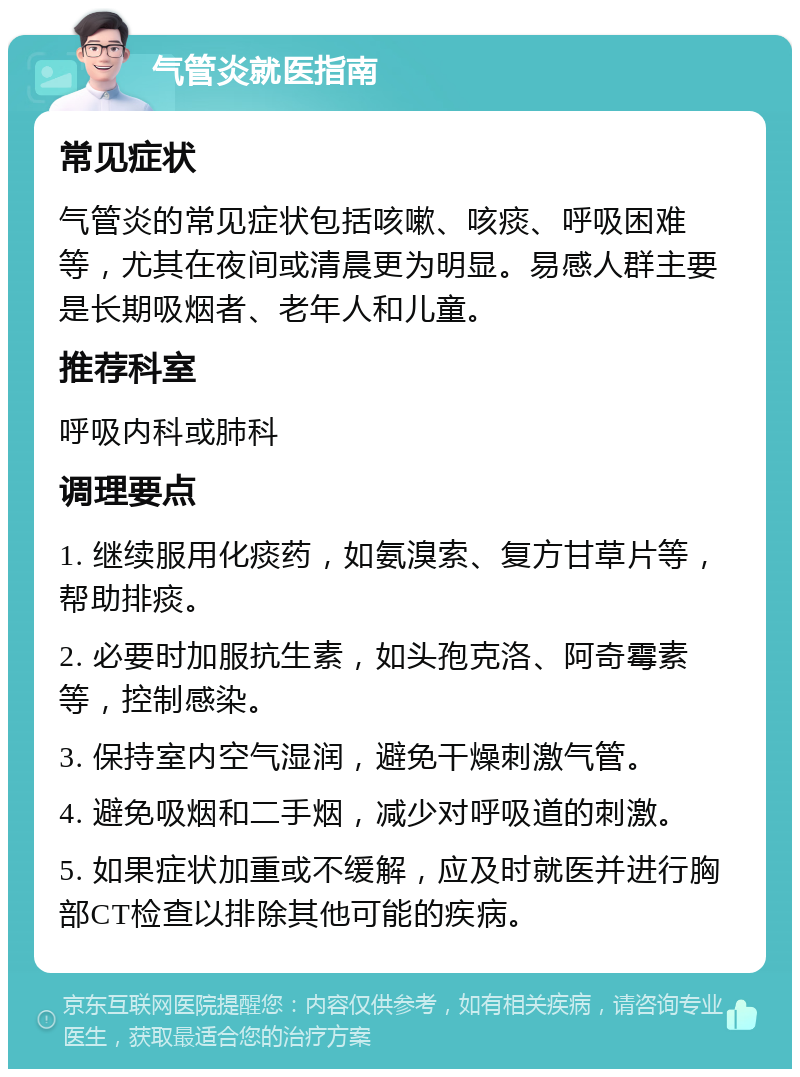 气管炎就医指南 常见症状 气管炎的常见症状包括咳嗽、咳痰、呼吸困难等，尤其在夜间或清晨更为明显。易感人群主要是长期吸烟者、老年人和儿童。 推荐科室 呼吸内科或肺科 调理要点 1. 继续服用化痰药，如氨溴索、复方甘草片等，帮助排痰。 2. 必要时加服抗生素，如头孢克洛、阿奇霉素等，控制感染。 3. 保持室内空气湿润，避免干燥刺激气管。 4. 避免吸烟和二手烟，减少对呼吸道的刺激。 5. 如果症状加重或不缓解，应及时就医并进行胸部CT检查以排除其他可能的疾病。