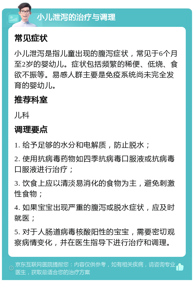 小儿泄泻的治疗与调理 常见症状 小儿泄泻是指儿童出现的腹泻症状，常见于6个月至2岁的婴幼儿。症状包括频繁的稀便、低烧、食欲不振等。易感人群主要是免疫系统尚未完全发育的婴幼儿。 推荐科室 儿科 调理要点 1. 给予足够的水分和电解质，防止脱水； 2. 使用抗病毒药物如四季抗病毒口服液或抗病毒口服液进行治疗； 3. 饮食上应以清淡易消化的食物为主，避免刺激性食物； 4. 如果宝宝出现严重的腹泻或脱水症状，应及时就医； 5. 对于人肠道病毒核酸阳性的宝宝，需要密切观察病情变化，并在医生指导下进行治疗和调理。