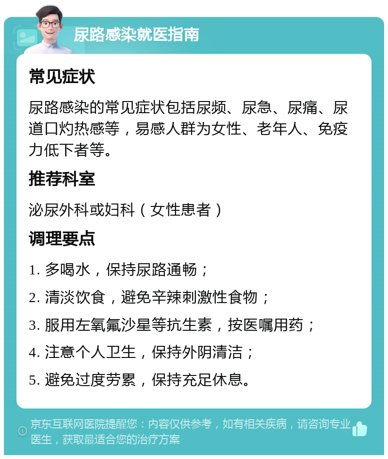 尿路感染就医指南 常见症状 尿路感染的常见症状包括尿频、尿急、尿痛、尿道口灼热感等，易感人群为女性、老年人、免疫力低下者等。 推荐科室 泌尿外科或妇科（女性患者） 调理要点 1. 多喝水，保持尿路通畅； 2. 清淡饮食，避免辛辣刺激性食物； 3. 服用左氧氟沙星等抗生素，按医嘱用药； 4. 注意个人卫生，保持外阴清洁； 5. 避免过度劳累，保持充足休息。