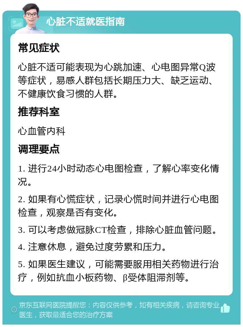 心脏不适就医指南 常见症状 心脏不适可能表现为心跳加速、心电图异常Q波等症状，易感人群包括长期压力大、缺乏运动、不健康饮食习惯的人群。 推荐科室 心血管内科 调理要点 1. 进行24小时动态心电图检查，了解心率变化情况。 2. 如果有心慌症状，记录心慌时间并进行心电图检查，观察是否有变化。 3. 可以考虑做冠脉CT检查，排除心脏血管问题。 4. 注意休息，避免过度劳累和压力。 5. 如果医生建议，可能需要服用相关药物进行治疗，例如抗血小板药物、β受体阻滞剂等。