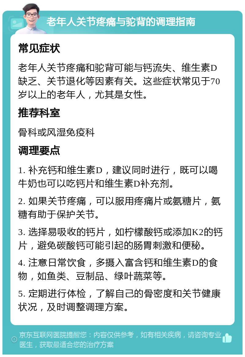 老年人关节疼痛与驼背的调理指南 常见症状 老年人关节疼痛和驼背可能与钙流失、维生素D缺乏、关节退化等因素有关。这些症状常见于70岁以上的老年人，尤其是女性。 推荐科室 骨科或风湿免疫科 调理要点 1. 补充钙和维生素D，建议同时进行，既可以喝牛奶也可以吃钙片和维生素D补充剂。 2. 如果关节疼痛，可以服用疼痛片或氨糖片，氨糖有助于保护关节。 3. 选择易吸收的钙片，如柠檬酸钙或添加K2的钙片，避免碳酸钙可能引起的肠胃刺激和便秘。 4. 注意日常饮食，多摄入富含钙和维生素D的食物，如鱼类、豆制品、绿叶蔬菜等。 5. 定期进行体检，了解自己的骨密度和关节健康状况，及时调整调理方案。