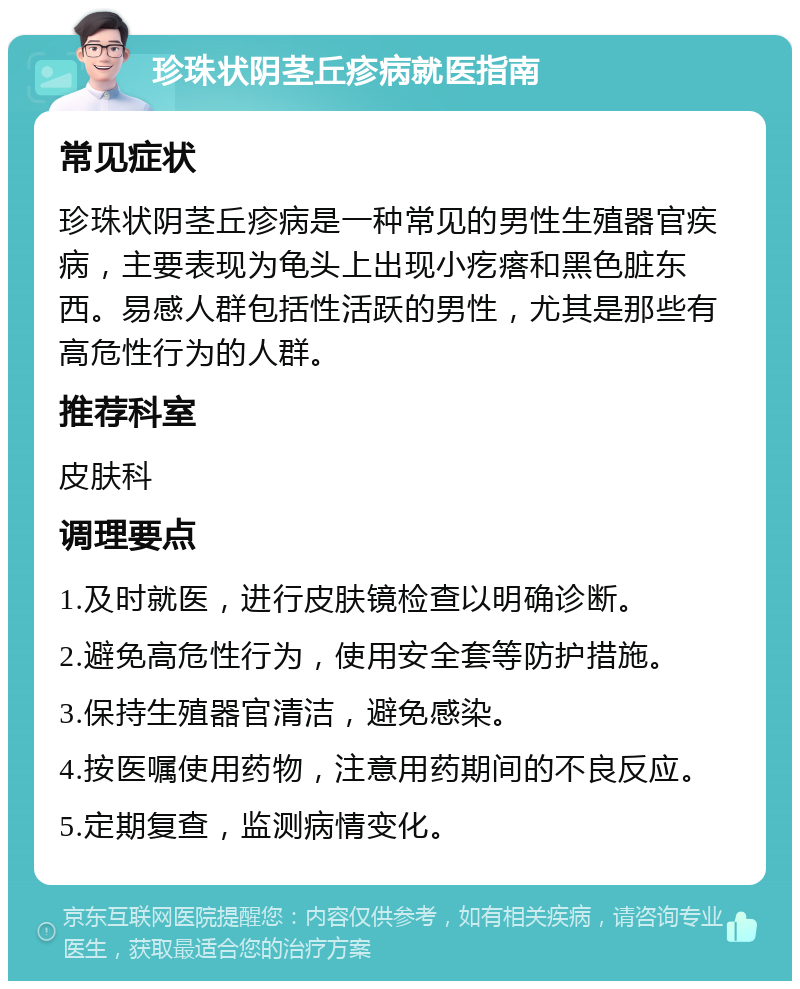 珍珠状阴茎丘疹病就医指南 常见症状 珍珠状阴茎丘疹病是一种常见的男性生殖器官疾病，主要表现为龟头上出现小疙瘩和黑色脏东西。易感人群包括性活跃的男性，尤其是那些有高危性行为的人群。 推荐科室 皮肤科 调理要点 1.及时就医，进行皮肤镜检查以明确诊断。 2.避免高危性行为，使用安全套等防护措施。 3.保持生殖器官清洁，避免感染。 4.按医嘱使用药物，注意用药期间的不良反应。 5.定期复查，监测病情变化。