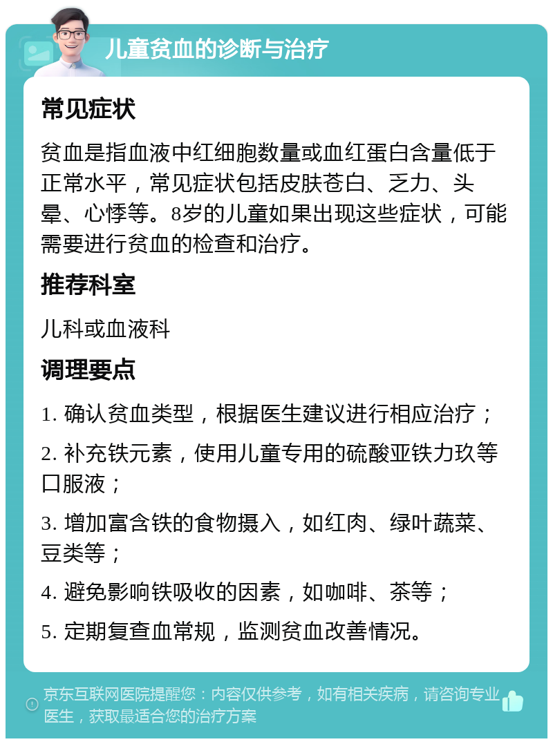 儿童贫血的诊断与治疗 常见症状 贫血是指血液中红细胞数量或血红蛋白含量低于正常水平，常见症状包括皮肤苍白、乏力、头晕、心悸等。8岁的儿童如果出现这些症状，可能需要进行贫血的检查和治疗。 推荐科室 儿科或血液科 调理要点 1. 确认贫血类型，根据医生建议进行相应治疗； 2. 补充铁元素，使用儿童专用的硫酸亚铁力玖等口服液； 3. 增加富含铁的食物摄入，如红肉、绿叶蔬菜、豆类等； 4. 避免影响铁吸收的因素，如咖啡、茶等； 5. 定期复查血常规，监测贫血改善情况。