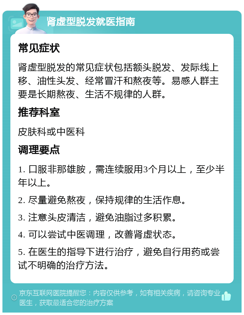 肾虚型脱发就医指南 常见症状 肾虚型脱发的常见症状包括额头脱发、发际线上移、油性头发、经常冒汗和熬夜等。易感人群主要是长期熬夜、生活不规律的人群。 推荐科室 皮肤科或中医科 调理要点 1. 口服非那雄胺，需连续服用3个月以上，至少半年以上。 2. 尽量避免熬夜，保持规律的生活作息。 3. 注意头皮清洁，避免油脂过多积累。 4. 可以尝试中医调理，改善肾虚状态。 5. 在医生的指导下进行治疗，避免自行用药或尝试不明确的治疗方法。