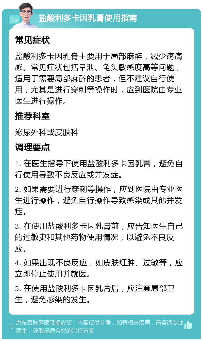 盐酸利多卡因乳膏使用指南 常见症状 盐酸利多卡因乳膏主要用于局部麻醉，减少疼痛感。常见症状包括早泄、龟头敏感度高等问题，适用于需要局部麻醉的患者，但不建议自行使用，尤其是进行穿刺等操作时，应到医院由专业医生进行操作。 推荐科室 泌尿外科或皮肤科 调理要点 1. 在医生指导下使用盐酸利多卡因乳膏，避免自行使用导致不良反应或并发症。 2. 如果需要进行穿刺等操作，应到医院由专业医生进行操作，避免自行操作导致感染或其他并发症。 3. 在使用盐酸利多卡因乳膏前，应告知医生自己的过敏史和其他药物使用情况，以避免不良反应。 4. 如果出现不良反应，如皮肤红肿、过敏等，应立即停止使用并就医。 5. 在使用盐酸利多卡因乳膏后，应注意局部卫生，避免感染的发生。