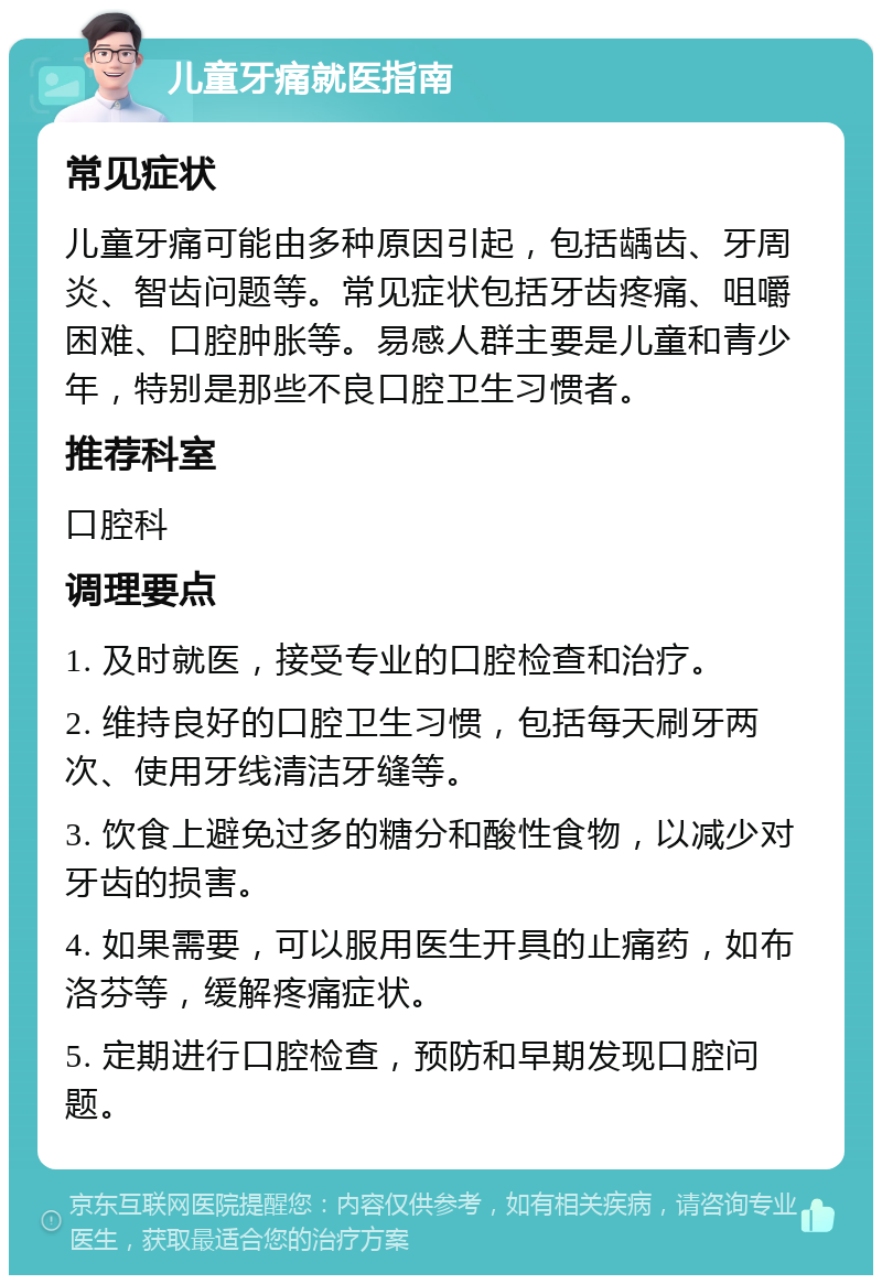 儿童牙痛就医指南 常见症状 儿童牙痛可能由多种原因引起，包括龋齿、牙周炎、智齿问题等。常见症状包括牙齿疼痛、咀嚼困难、口腔肿胀等。易感人群主要是儿童和青少年，特别是那些不良口腔卫生习惯者。 推荐科室 口腔科 调理要点 1. 及时就医，接受专业的口腔检查和治疗。 2. 维持良好的口腔卫生习惯，包括每天刷牙两次、使用牙线清洁牙缝等。 3. 饮食上避免过多的糖分和酸性食物，以减少对牙齿的损害。 4. 如果需要，可以服用医生开具的止痛药，如布洛芬等，缓解疼痛症状。 5. 定期进行口腔检查，预防和早期发现口腔问题。