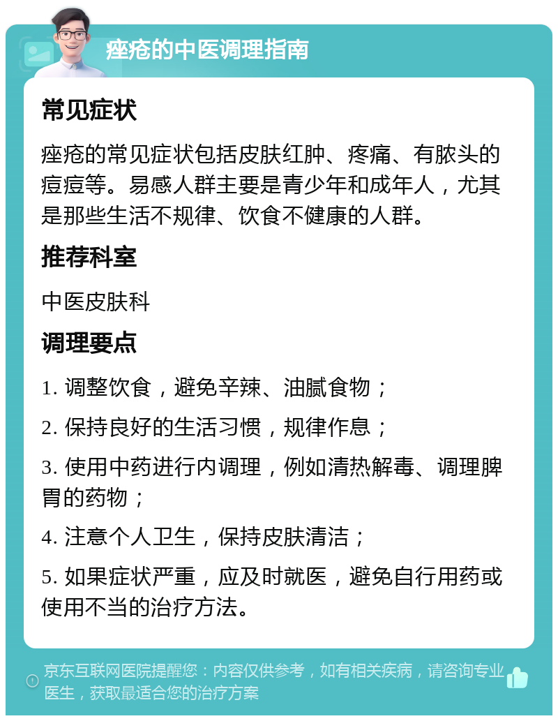 痤疮的中医调理指南 常见症状 痤疮的常见症状包括皮肤红肿、疼痛、有脓头的痘痘等。易感人群主要是青少年和成年人，尤其是那些生活不规律、饮食不健康的人群。 推荐科室 中医皮肤科 调理要点 1. 调整饮食，避免辛辣、油腻食物； 2. 保持良好的生活习惯，规律作息； 3. 使用中药进行内调理，例如清热解毒、调理脾胃的药物； 4. 注意个人卫生，保持皮肤清洁； 5. 如果症状严重，应及时就医，避免自行用药或使用不当的治疗方法。