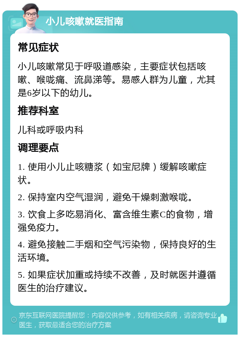 小儿咳嗽就医指南 常见症状 小儿咳嗽常见于呼吸道感染，主要症状包括咳嗽、喉咙痛、流鼻涕等。易感人群为儿童，尤其是6岁以下的幼儿。 推荐科室 儿科或呼吸内科 调理要点 1. 使用小儿止咳糖浆（如宝尼牌）缓解咳嗽症状。 2. 保持室内空气湿润，避免干燥刺激喉咙。 3. 饮食上多吃易消化、富含维生素C的食物，增强免疫力。 4. 避免接触二手烟和空气污染物，保持良好的生活环境。 5. 如果症状加重或持续不改善，及时就医并遵循医生的治疗建议。