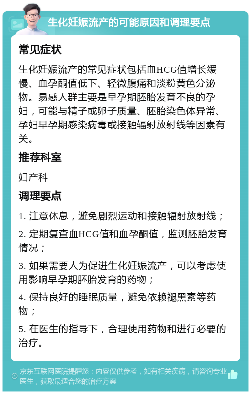 生化妊娠流产的可能原因和调理要点 常见症状 生化妊娠流产的常见症状包括血HCG值增长缓慢、血孕酮值低下、轻微腹痛和淡粉黄色分泌物。易感人群主要是早孕期胚胎发育不良的孕妇，可能与精子或卵子质量、胚胎染色体异常、孕妇早孕期感染病毒或接触辐射放射线等因素有关。 推荐科室 妇产科 调理要点 1. 注意休息，避免剧烈运动和接触辐射放射线； 2. 定期复查血HCG值和血孕酮值，监测胚胎发育情况； 3. 如果需要人为促进生化妊娠流产，可以考虑使用影响早孕期胚胎发育的药物； 4. 保持良好的睡眠质量，避免依赖褪黑素等药物； 5. 在医生的指导下，合理使用药物和进行必要的治疗。