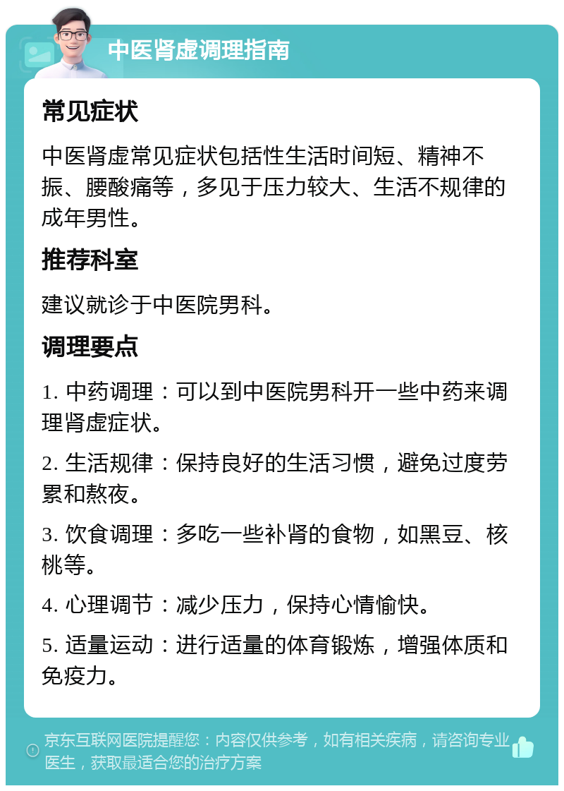 中医肾虚调理指南 常见症状 中医肾虚常见症状包括性生活时间短、精神不振、腰酸痛等，多见于压力较大、生活不规律的成年男性。 推荐科室 建议就诊于中医院男科。 调理要点 1. 中药调理：可以到中医院男科开一些中药来调理肾虚症状。 2. 生活规律：保持良好的生活习惯，避免过度劳累和熬夜。 3. 饮食调理：多吃一些补肾的食物，如黑豆、核桃等。 4. 心理调节：减少压力，保持心情愉快。 5. 适量运动：进行适量的体育锻炼，增强体质和免疫力。