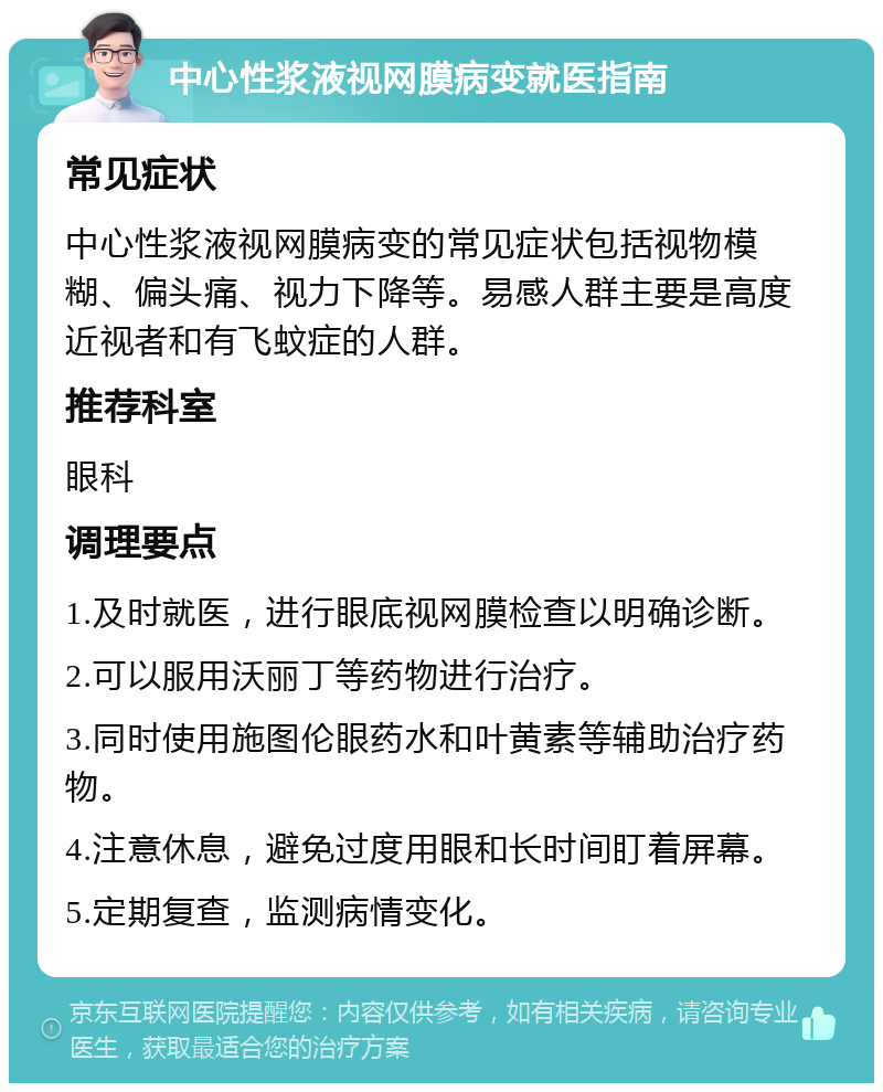 中心性浆液视网膜病变就医指南 常见症状 中心性浆液视网膜病变的常见症状包括视物模糊、偏头痛、视力下降等。易感人群主要是高度近视者和有飞蚊症的人群。 推荐科室 眼科 调理要点 1.及时就医，进行眼底视网膜检查以明确诊断。 2.可以服用沃丽丁等药物进行治疗。 3.同时使用施图伦眼药水和叶黄素等辅助治疗药物。 4.注意休息，避免过度用眼和长时间盯着屏幕。 5.定期复查，监测病情变化。