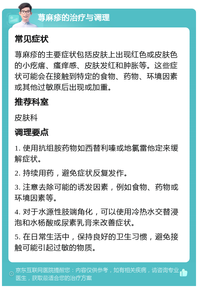 荨麻疹的治疗与调理 常见症状 荨麻疹的主要症状包括皮肤上出现红色或皮肤色的小疙瘩、瘙痒感、皮肤发红和肿胀等。这些症状可能会在接触到特定的食物、药物、环境因素或其他过敏原后出现或加重。 推荐科室 皮肤科 调理要点 1. 使用抗组胺药物如西替利嗪或地氯雷他定来缓解症状。 2. 持续用药，避免症状反复发作。 3. 注意去除可能的诱发因素，例如食物、药物或环境因素等。 4. 对于水源性肢端角化，可以使用冷热水交替浸泡和水杨酸或尿素乳膏来改善症状。 5. 在日常生活中，保持良好的卫生习惯，避免接触可能引起过敏的物质。