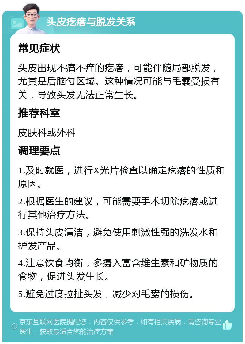 头皮疙瘩与脱发关系 常见症状 头皮出现不痛不痒的疙瘩，可能伴随局部脱发，尤其是后脑勺区域。这种情况可能与毛囊受损有关，导致头发无法正常生长。 推荐科室 皮肤科或外科 调理要点 1.及时就医，进行X光片检查以确定疙瘩的性质和原因。 2.根据医生的建议，可能需要手术切除疙瘩或进行其他治疗方法。 3.保持头皮清洁，避免使用刺激性强的洗发水和护发产品。 4.注意饮食均衡，多摄入富含维生素和矿物质的食物，促进头发生长。 5.避免过度拉扯头发，减少对毛囊的损伤。