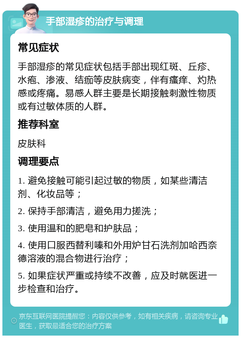 手部湿疹的治疗与调理 常见症状 手部湿疹的常见症状包括手部出现红斑、丘疹、水疱、渗液、结痂等皮肤病变，伴有瘙痒、灼热感或疼痛。易感人群主要是长期接触刺激性物质或有过敏体质的人群。 推荐科室 皮肤科 调理要点 1. 避免接触可能引起过敏的物质，如某些清洁剂、化妆品等； 2. 保持手部清洁，避免用力搓洗； 3. 使用温和的肥皂和护肤品； 4. 使用口服西替利嗪和外用炉甘石洗剂加哈西奈德溶液的混合物进行治疗； 5. 如果症状严重或持续不改善，应及时就医进一步检查和治疗。