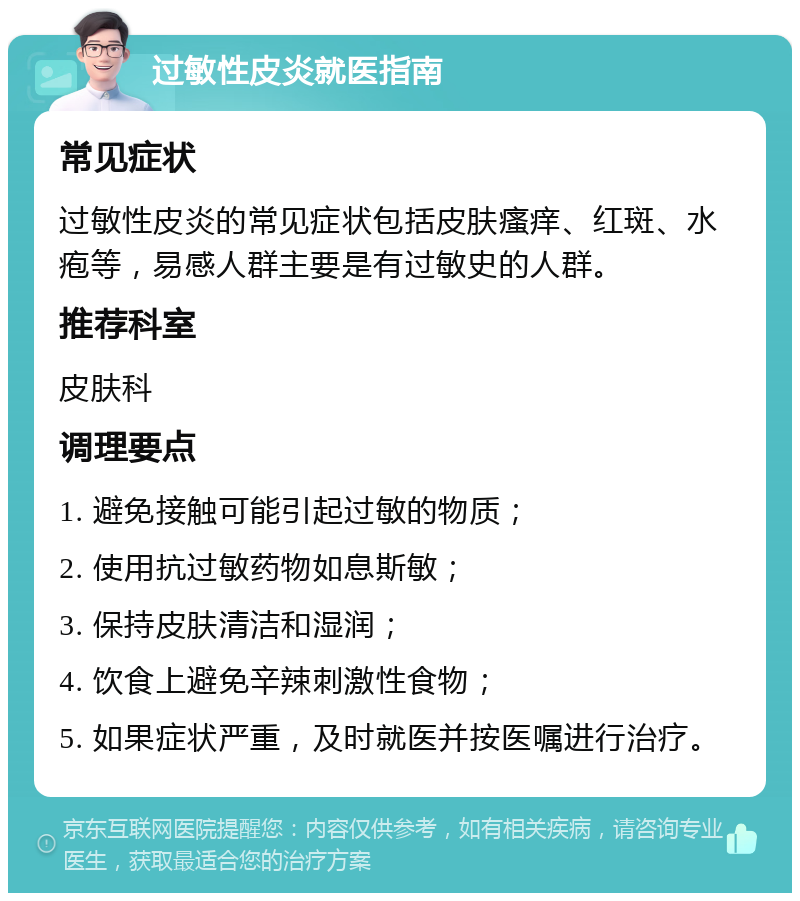 过敏性皮炎就医指南 常见症状 过敏性皮炎的常见症状包括皮肤瘙痒、红斑、水疱等，易感人群主要是有过敏史的人群。 推荐科室 皮肤科 调理要点 1. 避免接触可能引起过敏的物质； 2. 使用抗过敏药物如息斯敏； 3. 保持皮肤清洁和湿润； 4. 饮食上避免辛辣刺激性食物； 5. 如果症状严重，及时就医并按医嘱进行治疗。