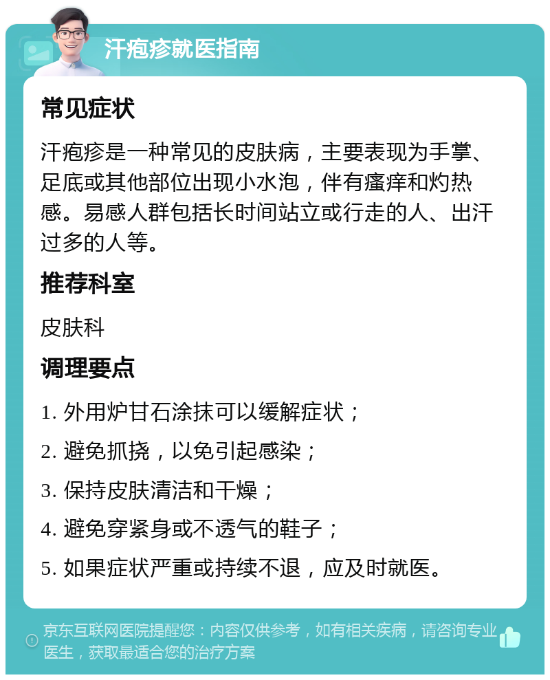 汗疱疹就医指南 常见症状 汗疱疹是一种常见的皮肤病，主要表现为手掌、足底或其他部位出现小水泡，伴有瘙痒和灼热感。易感人群包括长时间站立或行走的人、出汗过多的人等。 推荐科室 皮肤科 调理要点 1. 外用炉甘石涂抹可以缓解症状； 2. 避免抓挠，以免引起感染； 3. 保持皮肤清洁和干燥； 4. 避免穿紧身或不透气的鞋子； 5. 如果症状严重或持续不退，应及时就医。