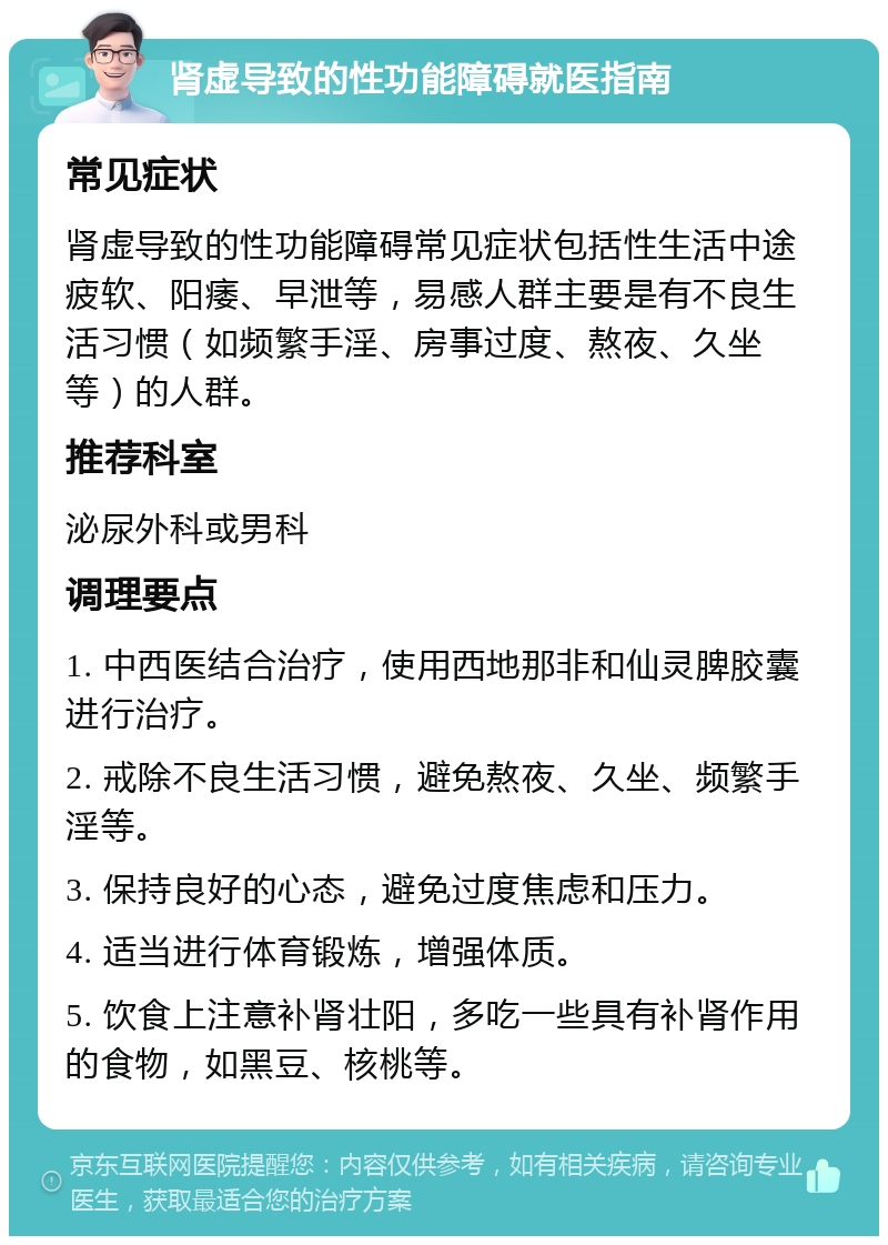 肾虚导致的性功能障碍就医指南 常见症状 肾虚导致的性功能障碍常见症状包括性生活中途疲软、阳痿、早泄等，易感人群主要是有不良生活习惯（如频繁手淫、房事过度、熬夜、久坐等）的人群。 推荐科室 泌尿外科或男科 调理要点 1. 中西医结合治疗，使用西地那非和仙灵脾胶囊进行治疗。 2. 戒除不良生活习惯，避免熬夜、久坐、频繁手淫等。 3. 保持良好的心态，避免过度焦虑和压力。 4. 适当进行体育锻炼，增强体质。 5. 饮食上注意补肾壮阳，多吃一些具有补肾作用的食物，如黑豆、核桃等。