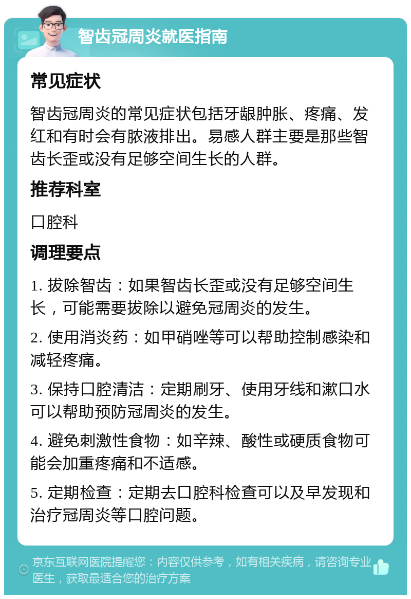 智齿冠周炎就医指南 常见症状 智齿冠周炎的常见症状包括牙龈肿胀、疼痛、发红和有时会有脓液排出。易感人群主要是那些智齿长歪或没有足够空间生长的人群。 推荐科室 口腔科 调理要点 1. 拔除智齿：如果智齿长歪或没有足够空间生长，可能需要拔除以避免冠周炎的发生。 2. 使用消炎药：如甲硝唑等可以帮助控制感染和减轻疼痛。 3. 保持口腔清洁：定期刷牙、使用牙线和漱口水可以帮助预防冠周炎的发生。 4. 避免刺激性食物：如辛辣、酸性或硬质食物可能会加重疼痛和不适感。 5. 定期检查：定期去口腔科检查可以及早发现和治疗冠周炎等口腔问题。