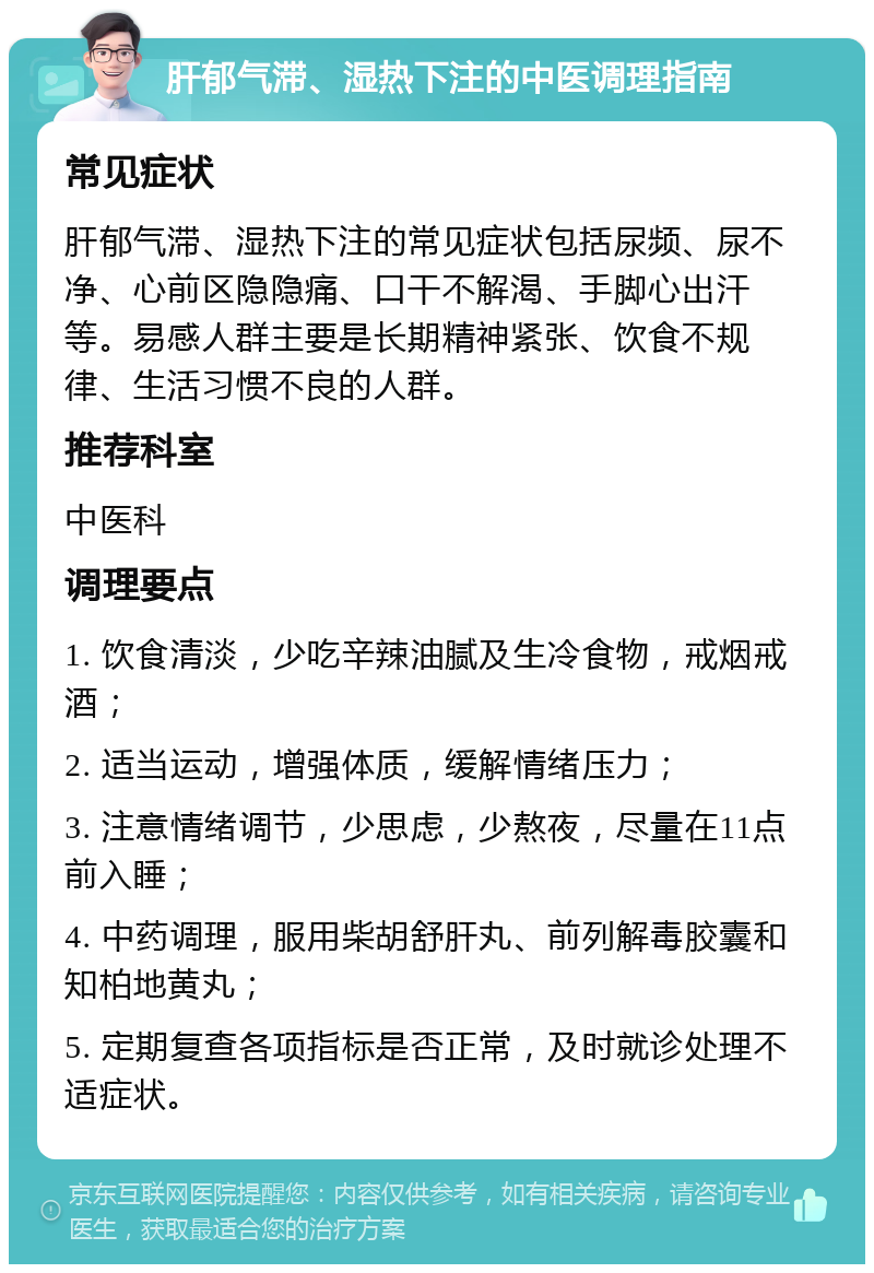 肝郁气滞、湿热下注的中医调理指南 常见症状 肝郁气滞、湿热下注的常见症状包括尿频、尿不净、心前区隐隐痛、口干不解渴、手脚心出汗等。易感人群主要是长期精神紧张、饮食不规律、生活习惯不良的人群。 推荐科室 中医科 调理要点 1. 饮食清淡，少吃辛辣油腻及生冷食物，戒烟戒酒； 2. 适当运动，增强体质，缓解情绪压力； 3. 注意情绪调节，少思虑，少熬夜，尽量在11点前入睡； 4. 中药调理，服用柴胡舒肝丸、前列解毒胶囊和知柏地黄丸； 5. 定期复查各项指标是否正常，及时就诊处理不适症状。