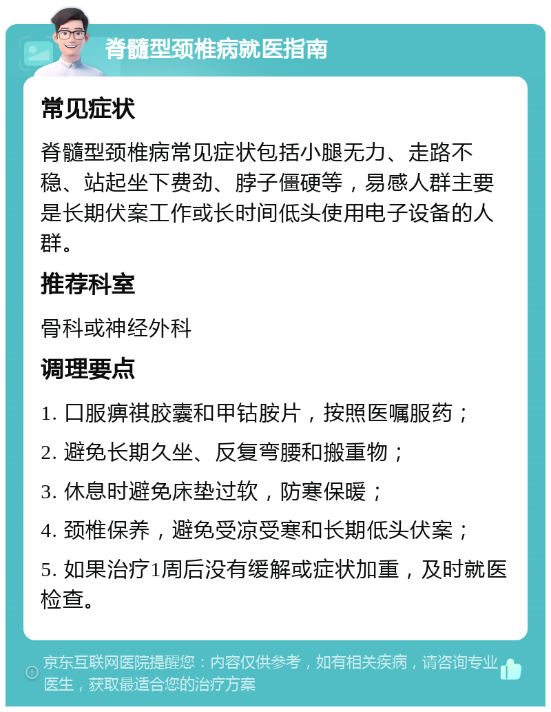 脊髓型颈椎病就医指南 常见症状 脊髓型颈椎病常见症状包括小腿无力、走路不稳、站起坐下费劲、脖子僵硬等，易感人群主要是长期伏案工作或长时间低头使用电子设备的人群。 推荐科室 骨科或神经外科 调理要点 1. 口服痹祺胶囊和甲钴胺片，按照医嘱服药； 2. 避免长期久坐、反复弯腰和搬重物； 3. 休息时避免床垫过软，防寒保暖； 4. 颈椎保养，避免受凉受寒和长期低头伏案； 5. 如果治疗1周后没有缓解或症状加重，及时就医检查。