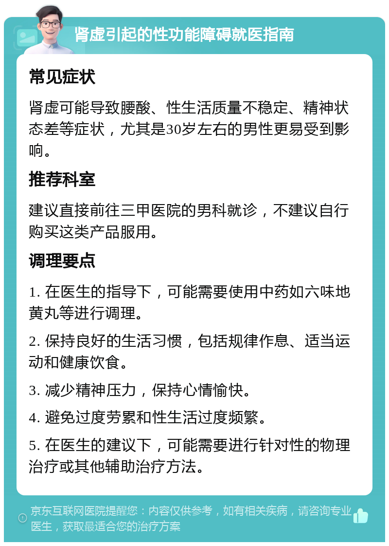 肾虚引起的性功能障碍就医指南 常见症状 肾虚可能导致腰酸、性生活质量不稳定、精神状态差等症状，尤其是30岁左右的男性更易受到影响。 推荐科室 建议直接前往三甲医院的男科就诊，不建议自行购买这类产品服用。 调理要点 1. 在医生的指导下，可能需要使用中药如六味地黄丸等进行调理。 2. 保持良好的生活习惯，包括规律作息、适当运动和健康饮食。 3. 减少精神压力，保持心情愉快。 4. 避免过度劳累和性生活过度频繁。 5. 在医生的建议下，可能需要进行针对性的物理治疗或其他辅助治疗方法。