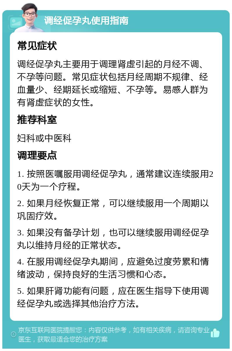 调经促孕丸使用指南 常见症状 调经促孕丸主要用于调理肾虚引起的月经不调、不孕等问题。常见症状包括月经周期不规律、经血量少、经期延长或缩短、不孕等。易感人群为有肾虚症状的女性。 推荐科室 妇科或中医科 调理要点 1. 按照医嘱服用调经促孕丸，通常建议连续服用20天为一个疗程。 2. 如果月经恢复正常，可以继续服用一个周期以巩固疗效。 3. 如果没有备孕计划，也可以继续服用调经促孕丸以维持月经的正常状态。 4. 在服用调经促孕丸期间，应避免过度劳累和情绪波动，保持良好的生活习惯和心态。 5. 如果肝肾功能有问题，应在医生指导下使用调经促孕丸或选择其他治疗方法。