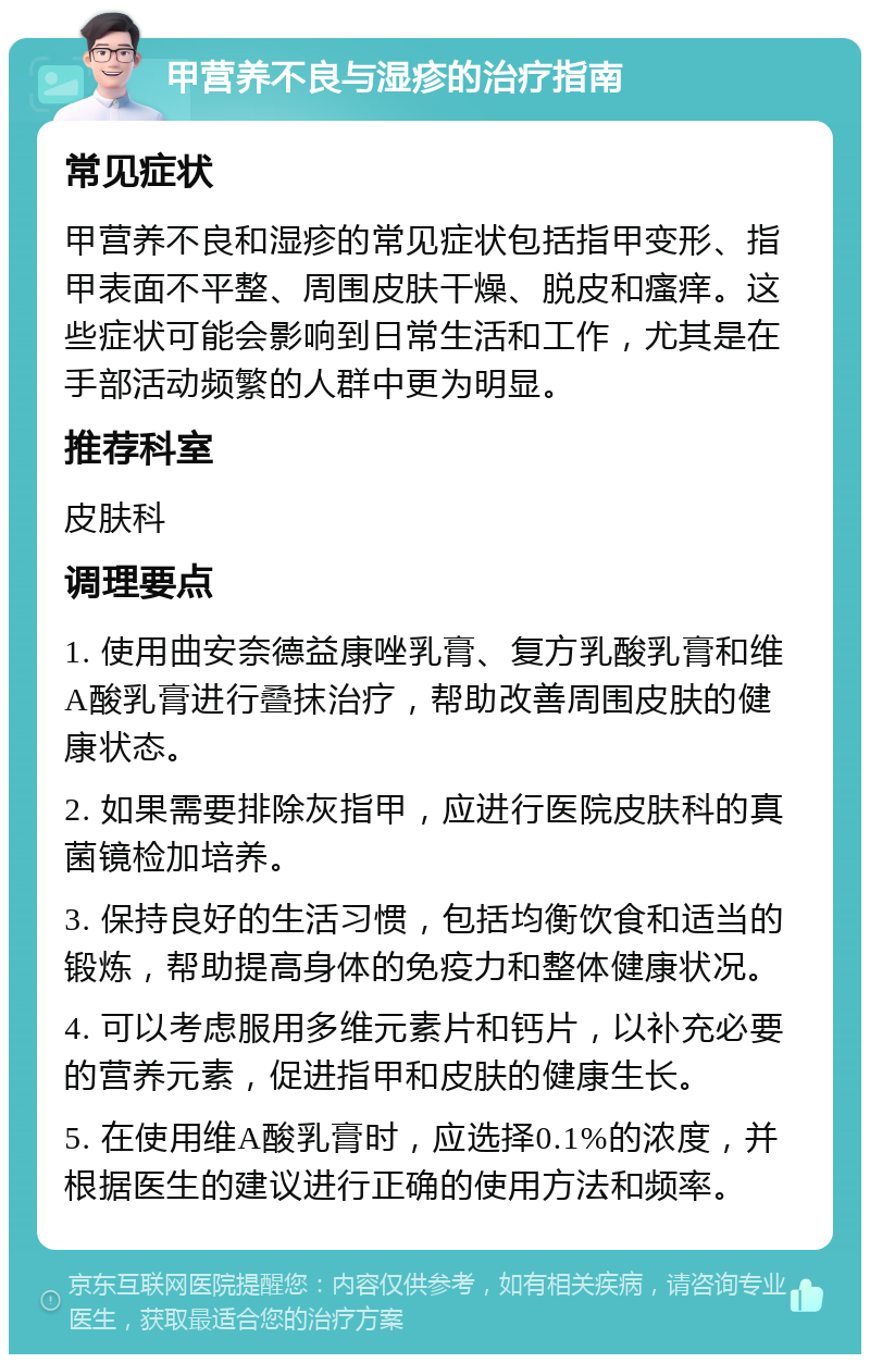 甲营养不良与湿疹的治疗指南 常见症状 甲营养不良和湿疹的常见症状包括指甲变形、指甲表面不平整、周围皮肤干燥、脱皮和瘙痒。这些症状可能会影响到日常生活和工作，尤其是在手部活动频繁的人群中更为明显。 推荐科室 皮肤科 调理要点 1. 使用曲安奈德益康唑乳膏、复方乳酸乳膏和维A酸乳膏进行叠抹治疗，帮助改善周围皮肤的健康状态。 2. 如果需要排除灰指甲，应进行医院皮肤科的真菌镜检加培养。 3. 保持良好的生活习惯，包括均衡饮食和适当的锻炼，帮助提高身体的免疫力和整体健康状况。 4. 可以考虑服用多维元素片和钙片，以补充必要的营养元素，促进指甲和皮肤的健康生长。 5. 在使用维A酸乳膏时，应选择0.1%的浓度，并根据医生的建议进行正确的使用方法和频率。