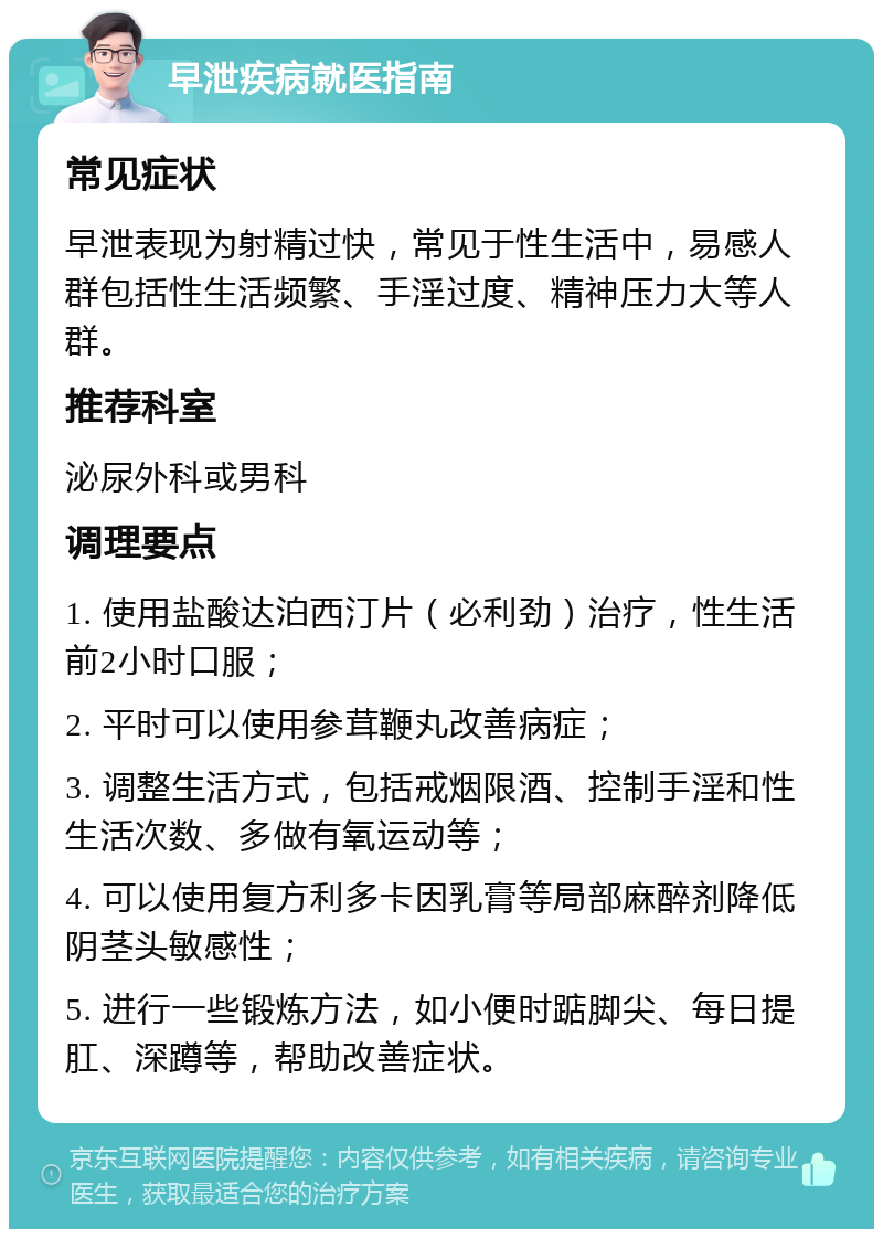 早泄疾病就医指南 常见症状 早泄表现为射精过快，常见于性生活中，易感人群包括性生活频繁、手淫过度、精神压力大等人群。 推荐科室 泌尿外科或男科 调理要点 1. 使用盐酸达泊西汀片（必利劲）治疗，性生活前2小时口服； 2. 平时可以使用参茸鞭丸改善病症； 3. 调整生活方式，包括戒烟限酒、控制手淫和性生活次数、多做有氧运动等； 4. 可以使用复方利多卡因乳膏等局部麻醉剂降低阴茎头敏感性； 5. 进行一些锻炼方法，如小便时踮脚尖、每日提肛、深蹲等，帮助改善症状。