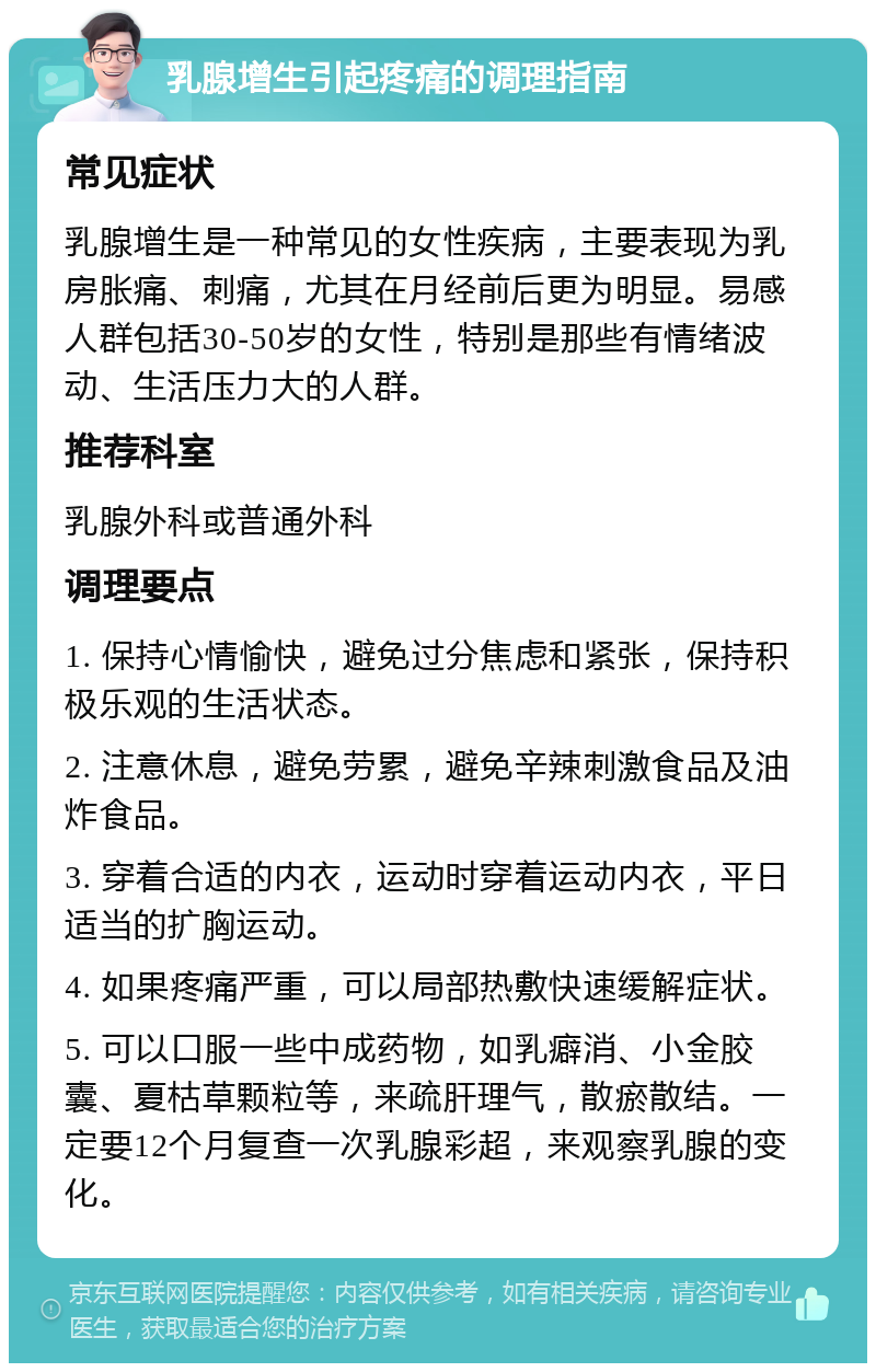 乳腺增生引起疼痛的调理指南 常见症状 乳腺增生是一种常见的女性疾病，主要表现为乳房胀痛、刺痛，尤其在月经前后更为明显。易感人群包括30-50岁的女性，特别是那些有情绪波动、生活压力大的人群。 推荐科室 乳腺外科或普通外科 调理要点 1. 保持心情愉快，避免过分焦虑和紧张，保持积极乐观的生活状态。 2. 注意休息，避免劳累，避免辛辣刺激食品及油炸食品。 3. 穿着合适的内衣，运动时穿着运动内衣，平日适当的扩胸运动。 4. 如果疼痛严重，可以局部热敷快速缓解症状。 5. 可以口服一些中成药物，如乳癖消、小金胶囊、夏枯草颗粒等，来疏肝理气，散瘀散结。一定要12个月复查一次乳腺彩超，来观察乳腺的变化。