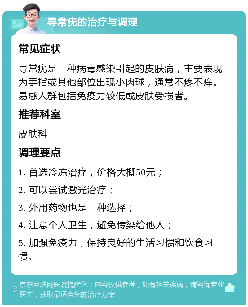 寻常疣的治疗与调理 常见症状 寻常疣是一种病毒感染引起的皮肤病，主要表现为手指或其他部位出现小肉球，通常不疼不痒。易感人群包括免疫力较低或皮肤受损者。 推荐科室 皮肤科 调理要点 1. 首选冷冻治疗，价格大概50元； 2. 可以尝试激光治疗； 3. 外用药物也是一种选择； 4. 注意个人卫生，避免传染给他人； 5. 加强免疫力，保持良好的生活习惯和饮食习惯。