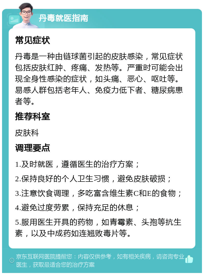 丹毒就医指南 常见症状 丹毒是一种由链球菌引起的皮肤感染，常见症状包括皮肤红肿、疼痛、发热等。严重时可能会出现全身性感染的症状，如头痛、恶心、呕吐等。易感人群包括老年人、免疫力低下者、糖尿病患者等。 推荐科室 皮肤科 调理要点 1.及时就医，遵循医生的治疗方案； 2.保持良好的个人卫生习惯，避免皮肤破损； 3.注意饮食调理，多吃富含维生素C和E的食物； 4.避免过度劳累，保持充足的休息； 5.服用医生开具的药物，如青霉素、头孢等抗生素，以及中成药如连翘败毒片等。