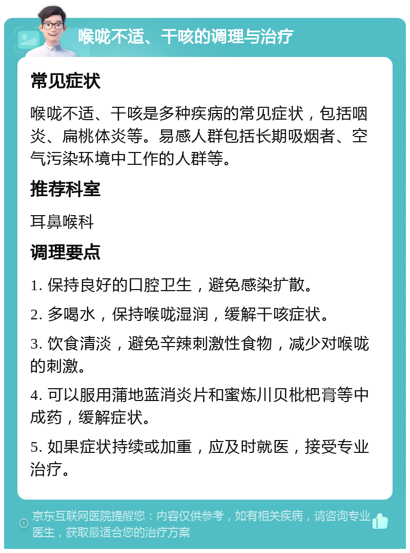 喉咙不适、干咳的调理与治疗 常见症状 喉咙不适、干咳是多种疾病的常见症状，包括咽炎、扁桃体炎等。易感人群包括长期吸烟者、空气污染环境中工作的人群等。 推荐科室 耳鼻喉科 调理要点 1. 保持良好的口腔卫生，避免感染扩散。 2. 多喝水，保持喉咙湿润，缓解干咳症状。 3. 饮食清淡，避免辛辣刺激性食物，减少对喉咙的刺激。 4. 可以服用蒲地蓝消炎片和蜜炼川贝枇杷膏等中成药，缓解症状。 5. 如果症状持续或加重，应及时就医，接受专业治疗。