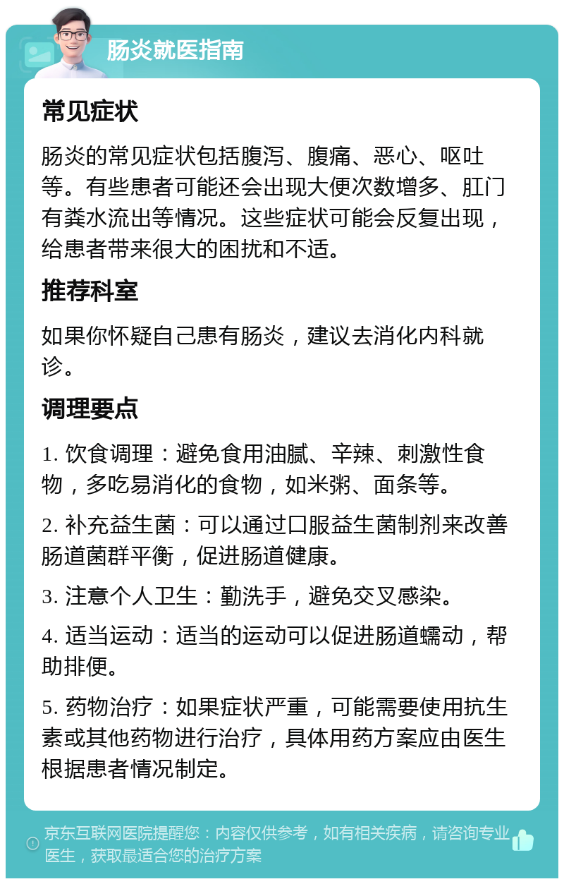 肠炎就医指南 常见症状 肠炎的常见症状包括腹泻、腹痛、恶心、呕吐等。有些患者可能还会出现大便次数增多、肛门有粪水流出等情况。这些症状可能会反复出现，给患者带来很大的困扰和不适。 推荐科室 如果你怀疑自己患有肠炎，建议去消化内科就诊。 调理要点 1. 饮食调理：避免食用油腻、辛辣、刺激性食物，多吃易消化的食物，如米粥、面条等。 2. 补充益生菌：可以通过口服益生菌制剂来改善肠道菌群平衡，促进肠道健康。 3. 注意个人卫生：勤洗手，避免交叉感染。 4. 适当运动：适当的运动可以促进肠道蠕动，帮助排便。 5. 药物治疗：如果症状严重，可能需要使用抗生素或其他药物进行治疗，具体用药方案应由医生根据患者情况制定。