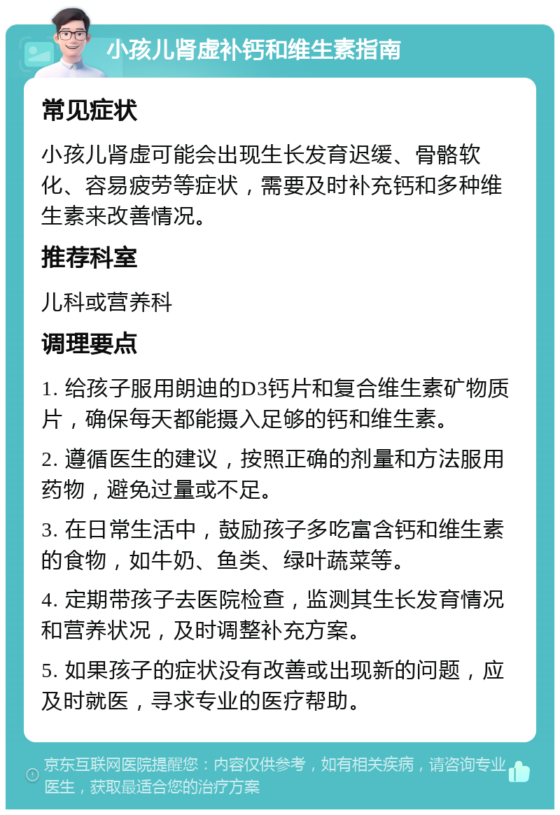 小孩儿肾虚补钙和维生素指南 常见症状 小孩儿肾虚可能会出现生长发育迟缓、骨骼软化、容易疲劳等症状，需要及时补充钙和多种维生素来改善情况。 推荐科室 儿科或营养科 调理要点 1. 给孩子服用朗迪的D3钙片和复合维生素矿物质片，确保每天都能摄入足够的钙和维生素。 2. 遵循医生的建议，按照正确的剂量和方法服用药物，避免过量或不足。 3. 在日常生活中，鼓励孩子多吃富含钙和维生素的食物，如牛奶、鱼类、绿叶蔬菜等。 4. 定期带孩子去医院检查，监测其生长发育情况和营养状况，及时调整补充方案。 5. 如果孩子的症状没有改善或出现新的问题，应及时就医，寻求专业的医疗帮助。