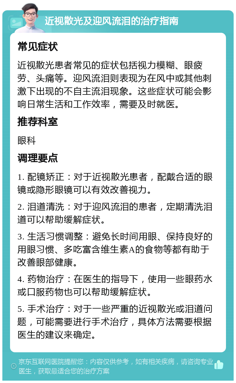 近视散光及迎风流泪的治疗指南 常见症状 近视散光患者常见的症状包括视力模糊、眼疲劳、头痛等。迎风流泪则表现为在风中或其他刺激下出现的不自主流泪现象。这些症状可能会影响日常生活和工作效率，需要及时就医。 推荐科室 眼科 调理要点 1. 配镜矫正：对于近视散光患者，配戴合适的眼镜或隐形眼镜可以有效改善视力。 2. 泪道清洗：对于迎风流泪的患者，定期清洗泪道可以帮助缓解症状。 3. 生活习惯调整：避免长时间用眼、保持良好的用眼习惯、多吃富含维生素A的食物等都有助于改善眼部健康。 4. 药物治疗：在医生的指导下，使用一些眼药水或口服药物也可以帮助缓解症状。 5. 手术治疗：对于一些严重的近视散光或泪道问题，可能需要进行手术治疗，具体方法需要根据医生的建议来确定。