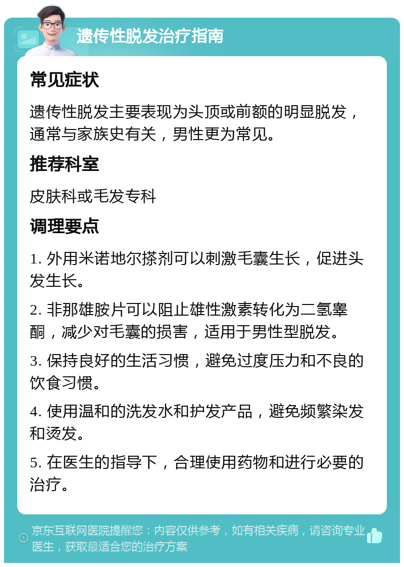 遗传性脱发治疗指南 常见症状 遗传性脱发主要表现为头顶或前额的明显脱发，通常与家族史有关，男性更为常见。 推荐科室 皮肤科或毛发专科 调理要点 1. 外用米诺地尔搽剂可以刺激毛囊生长，促进头发生长。 2. 非那雄胺片可以阻止雄性激素转化为二氢睾酮，减少对毛囊的损害，适用于男性型脱发。 3. 保持良好的生活习惯，避免过度压力和不良的饮食习惯。 4. 使用温和的洗发水和护发产品，避免频繁染发和烫发。 5. 在医生的指导下，合理使用药物和进行必要的治疗。