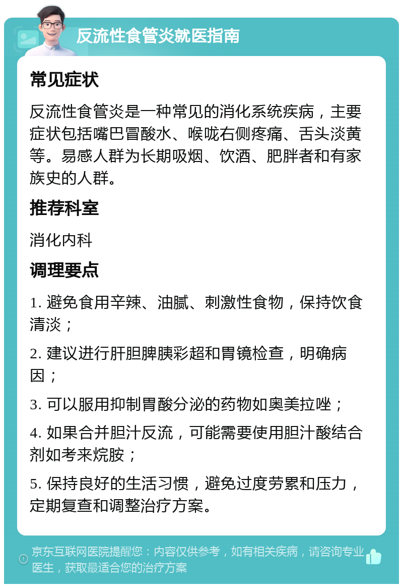 反流性食管炎就医指南 常见症状 反流性食管炎是一种常见的消化系统疾病，主要症状包括嘴巴冒酸水、喉咙右侧疼痛、舌头淡黄等。易感人群为长期吸烟、饮酒、肥胖者和有家族史的人群。 推荐科室 消化内科 调理要点 1. 避免食用辛辣、油腻、刺激性食物，保持饮食清淡； 2. 建议进行肝胆脾胰彩超和胃镜检查，明确病因； 3. 可以服用抑制胃酸分泌的药物如奥美拉唑； 4. 如果合并胆汁反流，可能需要使用胆汁酸结合剂如考来烷胺； 5. 保持良好的生活习惯，避免过度劳累和压力，定期复查和调整治疗方案。