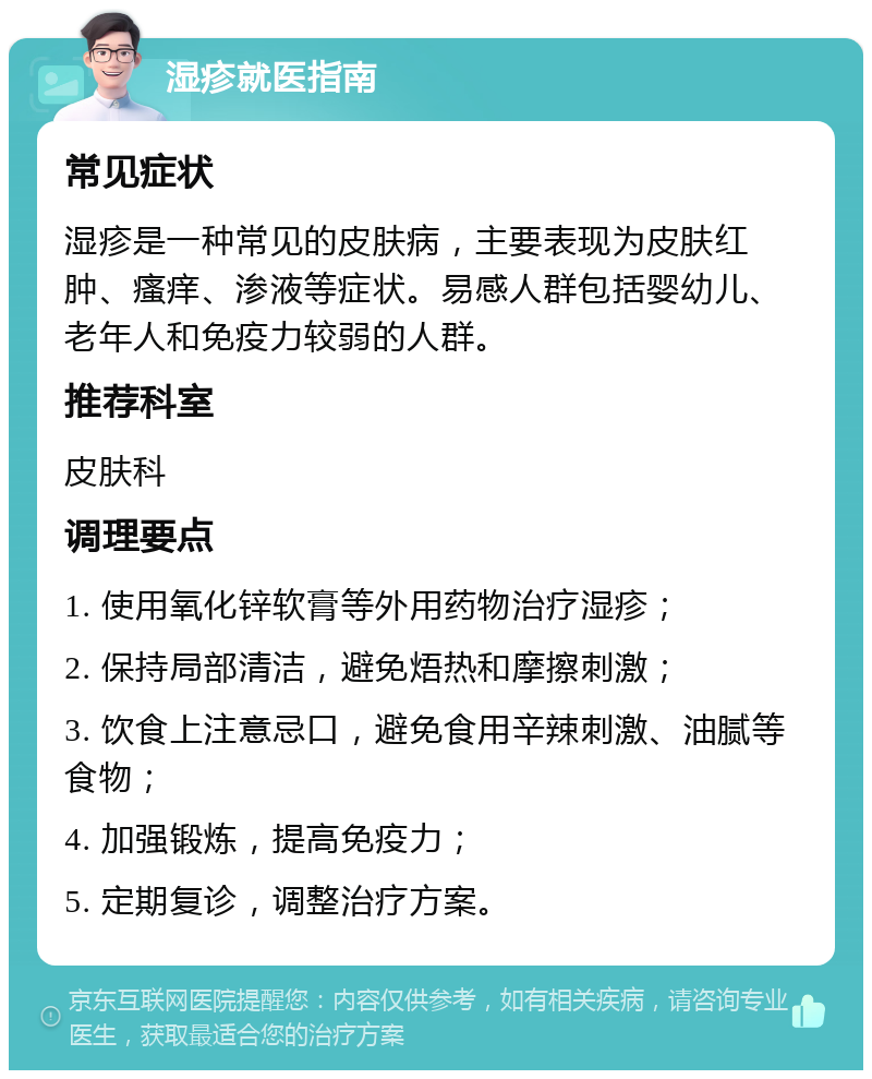 湿疹就医指南 常见症状 湿疹是一种常见的皮肤病，主要表现为皮肤红肿、瘙痒、渗液等症状。易感人群包括婴幼儿、老年人和免疫力较弱的人群。 推荐科室 皮肤科 调理要点 1. 使用氧化锌软膏等外用药物治疗湿疹； 2. 保持局部清洁，避免焐热和摩擦刺激； 3. 饮食上注意忌口，避免食用辛辣刺激、油腻等食物； 4. 加强锻炼，提高免疫力； 5. 定期复诊，调整治疗方案。