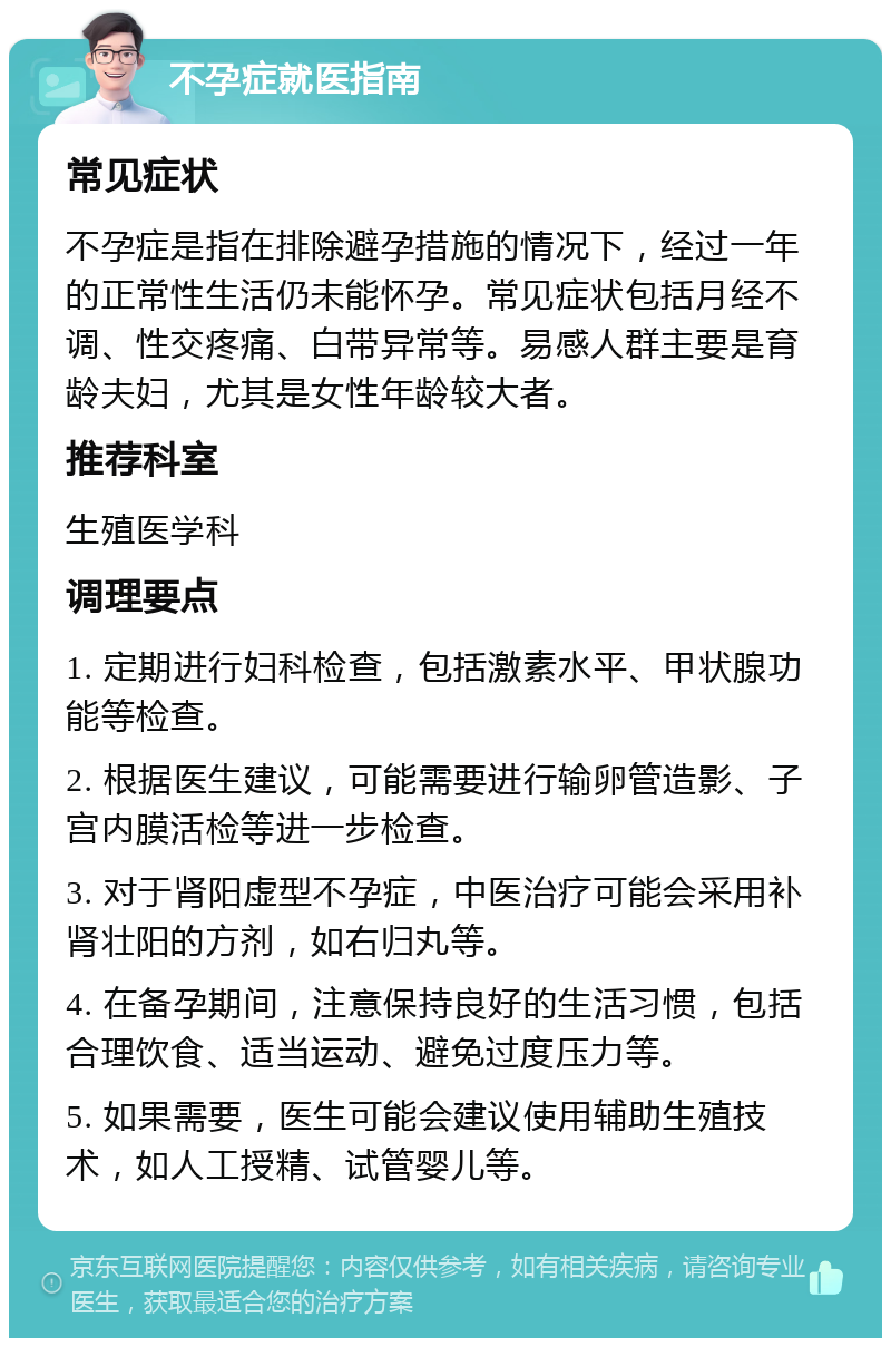 不孕症就医指南 常见症状 不孕症是指在排除避孕措施的情况下，经过一年的正常性生活仍未能怀孕。常见症状包括月经不调、性交疼痛、白带异常等。易感人群主要是育龄夫妇，尤其是女性年龄较大者。 推荐科室 生殖医学科 调理要点 1. 定期进行妇科检查，包括激素水平、甲状腺功能等检查。 2. 根据医生建议，可能需要进行输卵管造影、子宫内膜活检等进一步检查。 3. 对于肾阳虚型不孕症，中医治疗可能会采用补肾壮阳的方剂，如右归丸等。 4. 在备孕期间，注意保持良好的生活习惯，包括合理饮食、适当运动、避免过度压力等。 5. 如果需要，医生可能会建议使用辅助生殖技术，如人工授精、试管婴儿等。