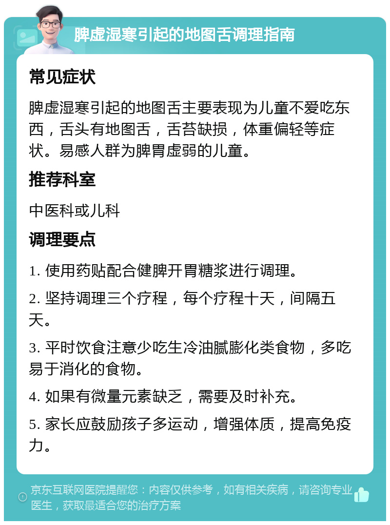 脾虚湿寒引起的地图舌调理指南 常见症状 脾虚湿寒引起的地图舌主要表现为儿童不爱吃东西，舌头有地图舌，舌苔缺损，体重偏轻等症状。易感人群为脾胃虚弱的儿童。 推荐科室 中医科或儿科 调理要点 1. 使用药贴配合健脾开胃糖浆进行调理。 2. 坚持调理三个疗程，每个疗程十天，间隔五天。 3. 平时饮食注意少吃生冷油腻膨化类食物，多吃易于消化的食物。 4. 如果有微量元素缺乏，需要及时补充。 5. 家长应鼓励孩子多运动，增强体质，提高免疫力。